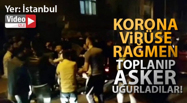 İstanbul’da korona virüse rağmen toplanıp asker uğurladılar